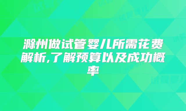滁州做试管婴儿所需花费解析,了解预算以及成功概率