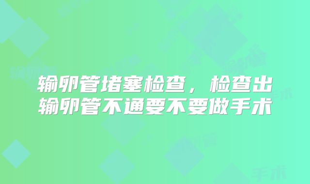 输卵管堵塞检查，检查出输卵管不通要不要做手术