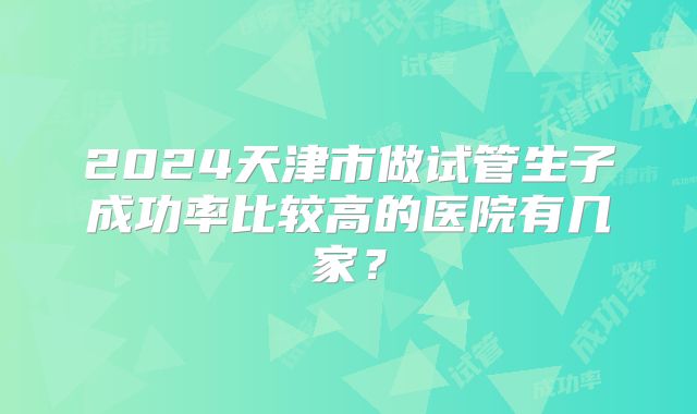 2024天津市做试管生子成功率比较高的医院有几家?