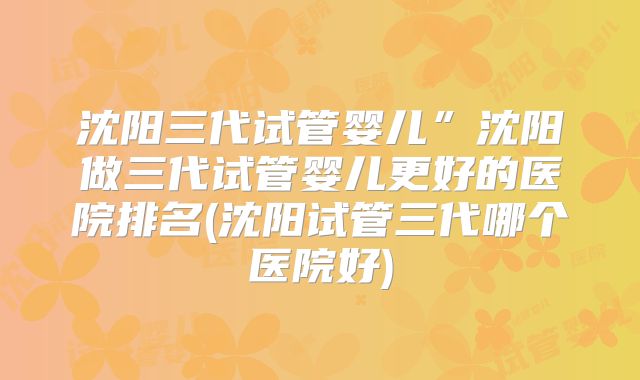 沈阳三代试管婴儿”沈阳做三代试管婴儿更好的医院排名(沈阳试管三代哪个医院好)