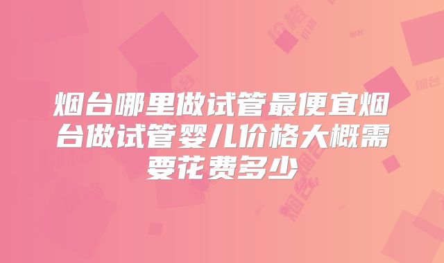 烟台哪里做试管最便宜烟台做试管婴儿价格大概需要花费多少