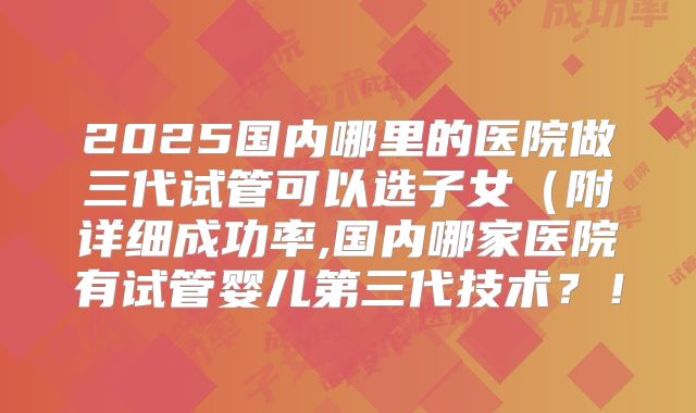 2025国内哪里的医院做三代试管可以选子女（附详细成功率,国内哪家医院有试管婴儿第三代技术？！