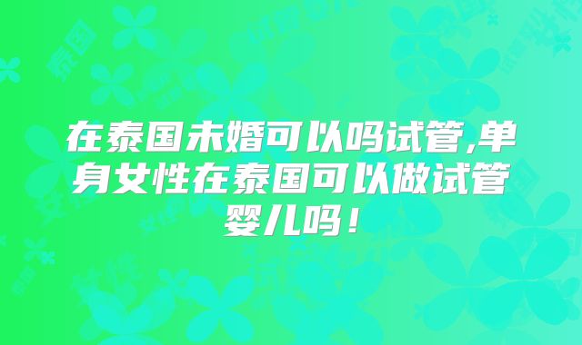 在泰国未婚可以吗试管,单身女性在泰国可以做试管婴儿吗!