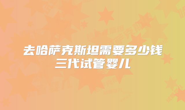 去哈萨克斯坦需要多少钱三代试管婴儿