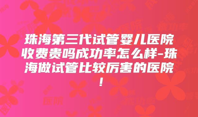 珠海第三代试管婴儿医院收费贵吗成功率怎么样-珠海做试管比较厉害的医院！
