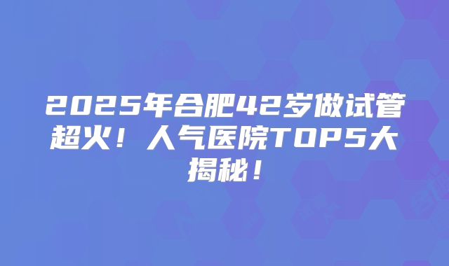 2025年合肥42岁做试管超火！人气医院TOP5大揭秘！