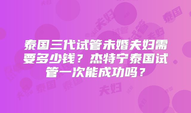 泰国三代试管未婚夫妇需要多少钱？杰特宁泰国试管一次能成功吗？
