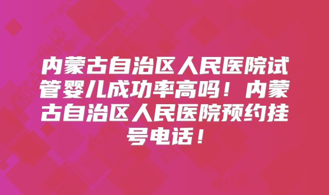 内蒙古自治区人民医院试管婴儿成功率高吗!内蒙古自治区人民医院预约挂号电话!