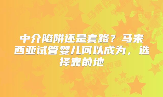 中介陷阱还是套路？马来西亚试管婴儿何以成为，选择靠前地