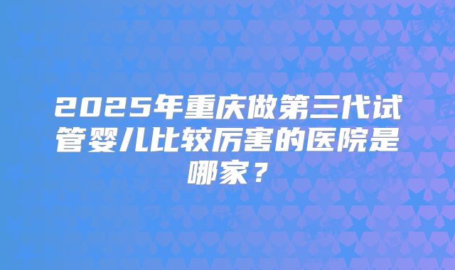 2025年重庆做第三代试管婴儿比较厉害的医院是哪家？