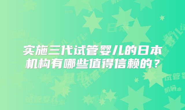 实施三代试管婴儿的日本机构有哪些值得信赖的?