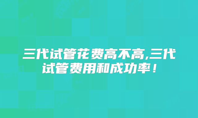 三代试管花费高不高,三代试管费用和成功率！