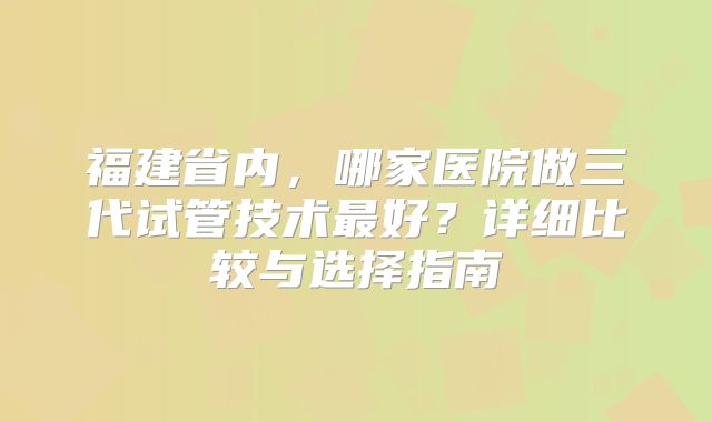 福建省内，哪家医院做三代试管技术最好？详细比较与选择指南