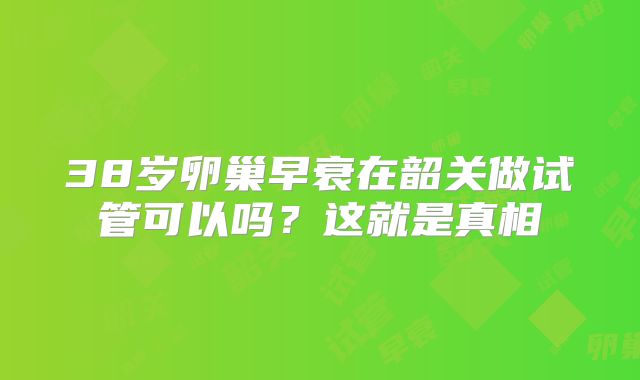38岁卵巢早衰在韶关做试管可以吗？这就是真相
