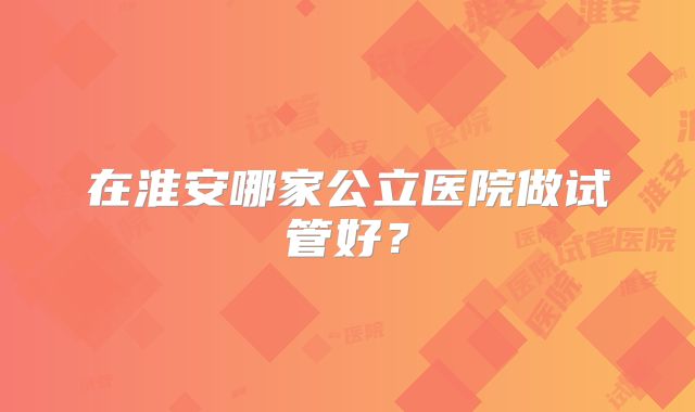 在淮安哪家公立医院做试管好？