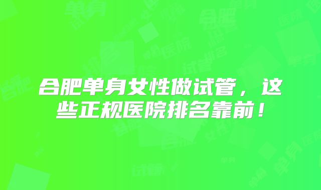 合肥单身女性做试管，这些正规医院排名靠前！