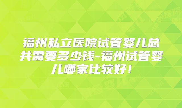 福州私立医院试管婴儿总共需要多少钱-福州试管婴儿哪家比较好！