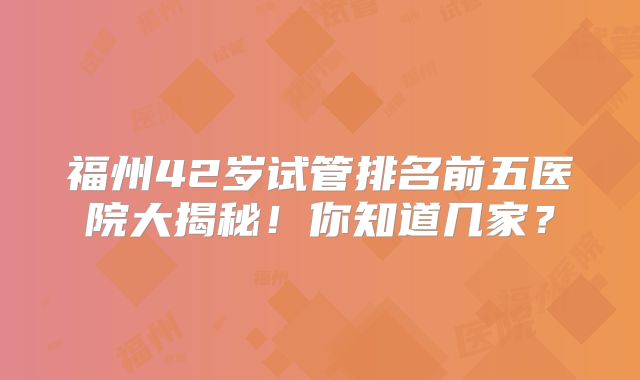 福州42岁试管排名前五医院大揭秘！你知道几家？