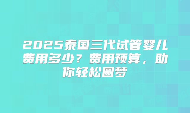 2025泰国三代试管婴儿费用多少？费用预算，助你轻松圆梦