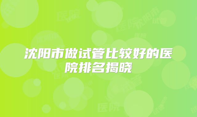 沈阳市做试管比较好的医院排名揭晓
