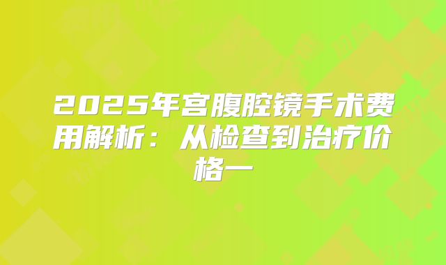 2025年宫腹腔镜手术费用解析:从检查到治疗价格一