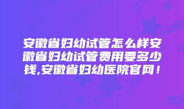 安徽省妇幼试管怎么样安徽省妇幼试管费用要多少钱,安徽省妇幼医院官网！