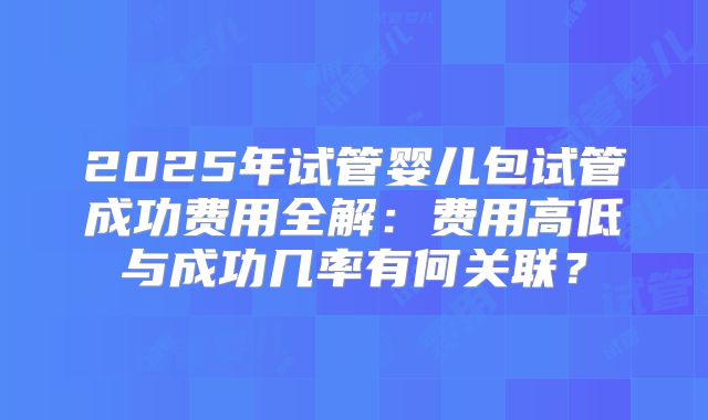 2025年试管婴儿包试管成功费用全解：费用高低与成功几率有何关联？