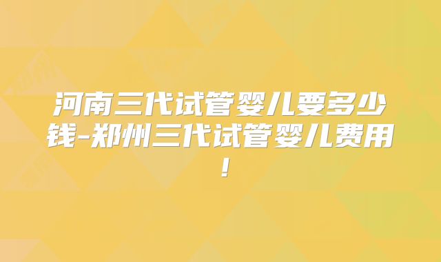 河南三代试管婴儿要多少钱-郑州三代试管婴儿费用！