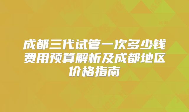 成都三代试管一次多少钱费用预算解析及成都地区价格指南