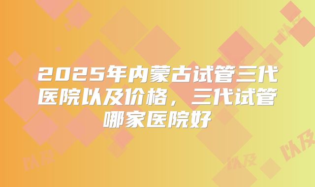 2025年内蒙古试管三代医院以及价格,三代试管哪家医院好