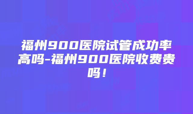 福州900医院试管成功率高吗-福州900医院收费贵吗！