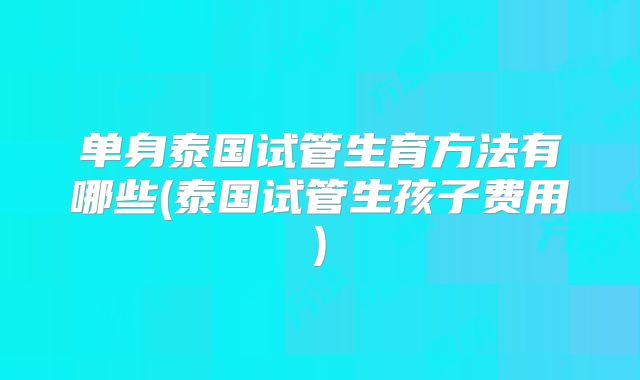 单身泰国试管生育方法有哪些(泰国试管生孩子费用)