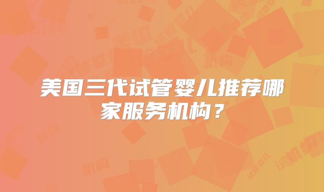 美国三代试管婴儿推荐哪家服务机构？