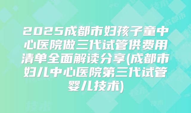 2025成都市妇孩子童中心医院做三代试管供费用清单全面解读分享(成都市妇儿中心医院第三代试管婴儿技术)