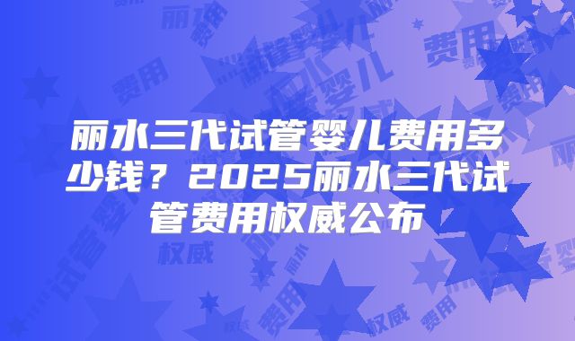丽水三代试管婴儿费用多少钱？2025丽水三代试管费用权威公布