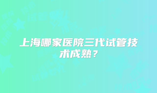上海哪家医院三代试管技术成熟？