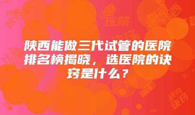 陕西能做三代试管的医院排名榜揭晓，选医院的诀窍是什么？