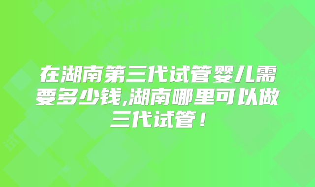 在湖南第三代试管婴儿需要多少钱,湖南哪里可以做三代试管!