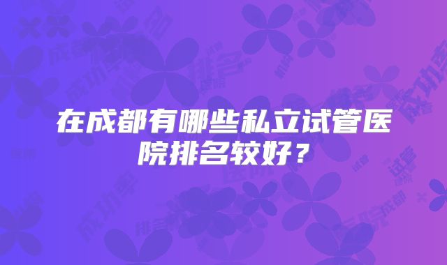 在成都有哪些私立试管医院排名较好？