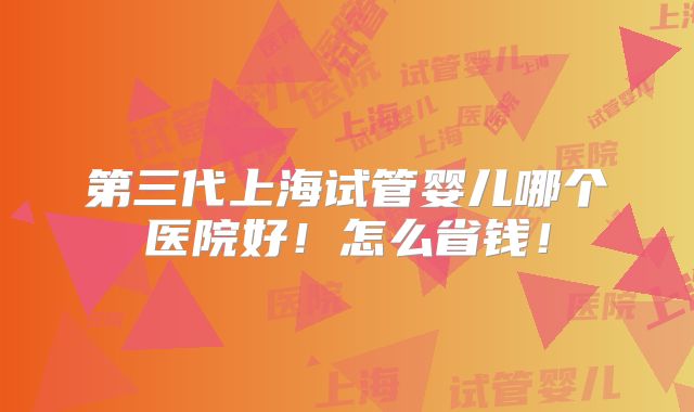 第三代上海试管婴儿哪个医院好!怎么省钱!