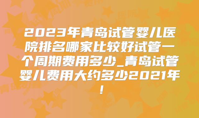2023年青岛试管婴儿医院排名哪家比较好试管一个周期费用多少_青岛试管婴儿费用大约多少2021年！