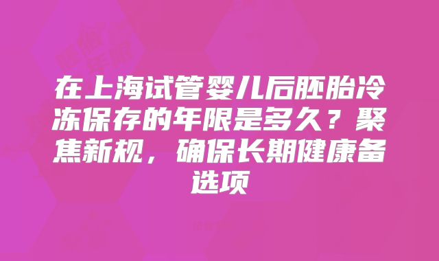 在上海试管婴儿后胚胎冷冻保存的年限是多久?聚焦新规,确保长期健康备选项