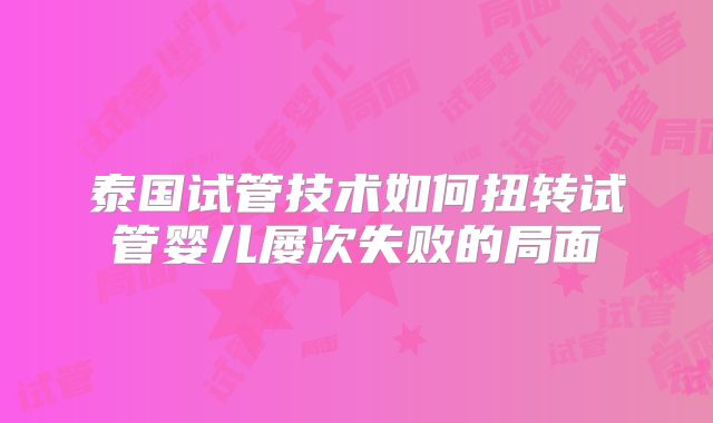 泰国试管技术如何扭转试管婴儿屡次失败的局面