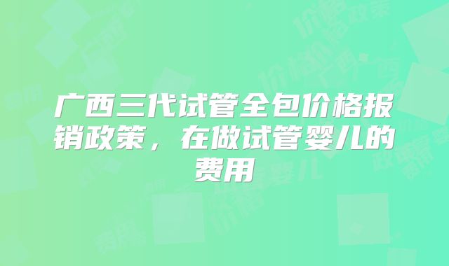 广西三代试管全包价格报销政策，在做试管婴儿的费用