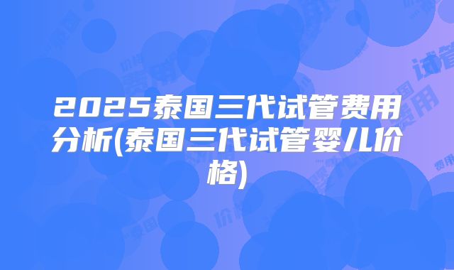 2025泰国三代试管费用分析(泰国三代试管婴儿价格)