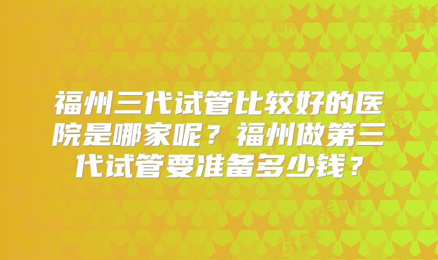 福州三代试管比较好的医院是哪家呢?福州做第三代试管要准备多少钱?