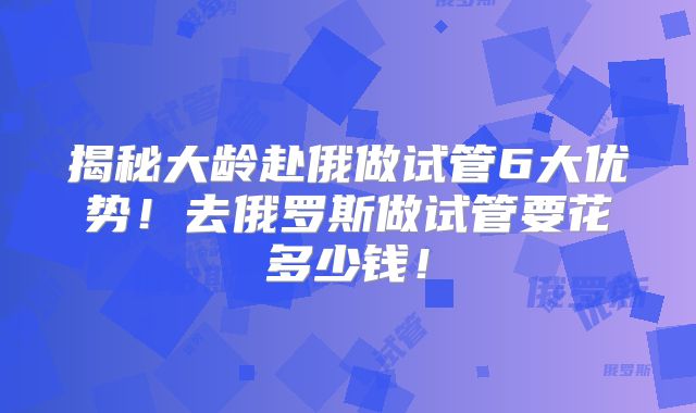 揭秘大龄赴俄做试管6大优势！去俄罗斯做试管要花多少钱！
