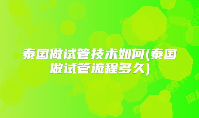 泰国做试管技术如何(泰国做试管流程多久)