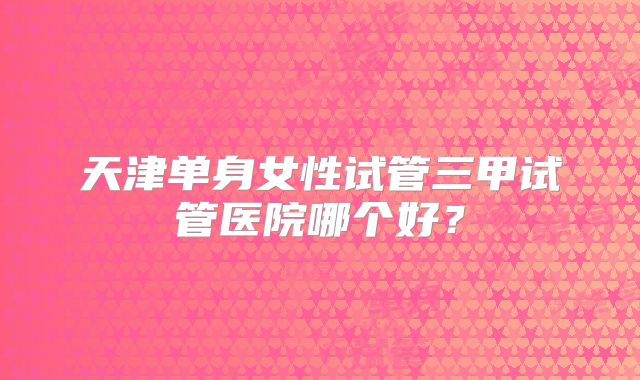 天津单身女性试管三甲试管医院哪个好？
