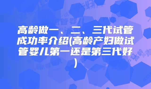 高龄做一、二、三代试管成功率介绍(高龄产妇做试管婴儿第一还是第三代好)